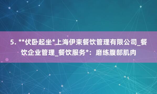 5. **伏卧起坐*上海伊束餐饮管理有限公司_餐饮企业管理_餐饮服务*:磨练腹部肌肉