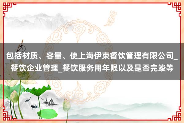 包括材质、容量、使上海伊束餐饮管理有限公司_餐饮企业管理_餐饮服务用年限以及是否完竣等