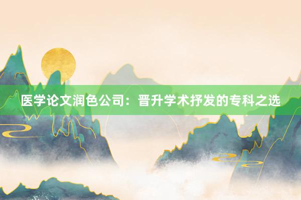 医学论文润色公司：晋升学术抒发的专科之选